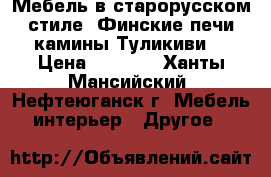 Мебель в старорусском стиле, Финские печи камины Туликиви. › Цена ­ 1 000 - Ханты-Мансийский, Нефтеюганск г. Мебель, интерьер » Другое   